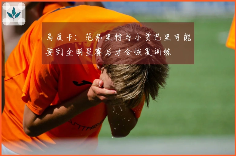 乌度卡：范弗里特与小贾巴里可能要到全明星赛后才会恢复训练