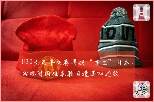 U20女足半决赛再战“苦主”日本，常规时间难求胜且遭遇四连败