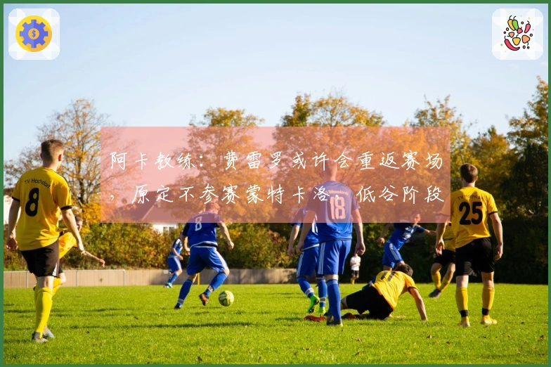 阿卡教练：费雷罗或许会重返赛场，原定不参赛蒙特卡洛，低谷阶段很正常