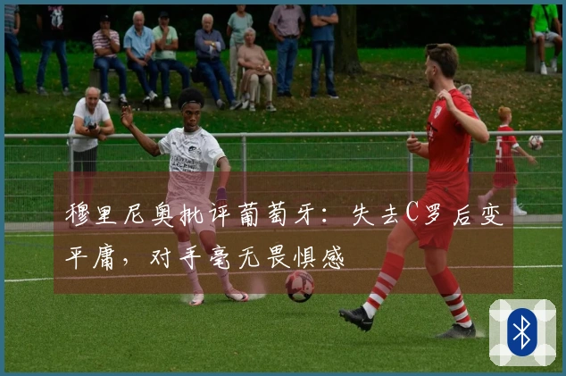 穆里尼奥批评葡萄牙：失去C罗后变平庸，对手毫无畏惧感