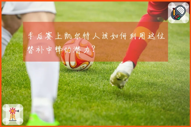 季后赛上凯尔特人该如何利用这位替补中锋的潜力？