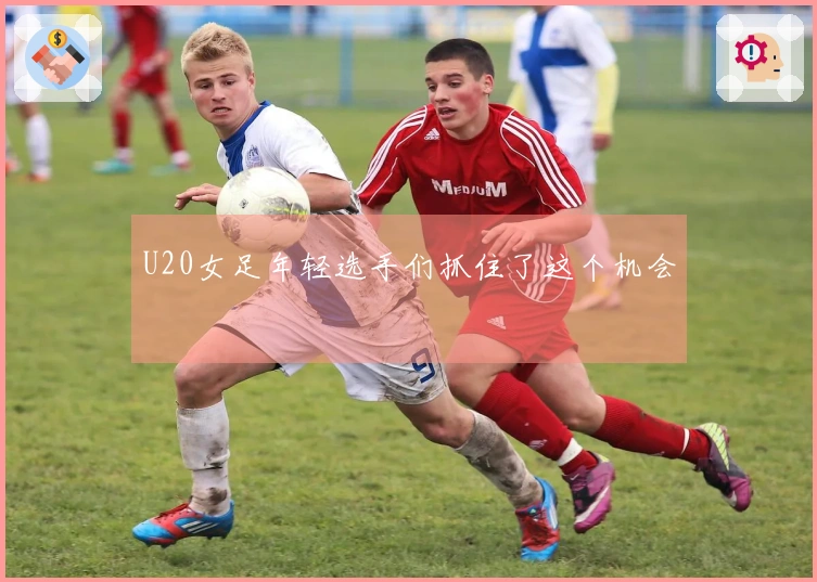 U20女足年轻选手们抓住了这个机会