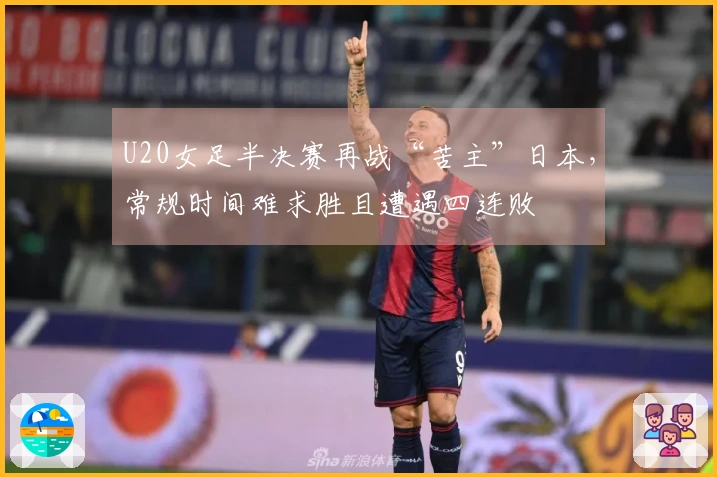 U20女足半决赛再战“苦主”日本，常规时间难求胜且遭遇四连败