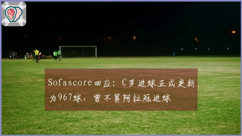 Sofascore回应：C罗进球正式更新为967球，曾不算阿拉冠进球