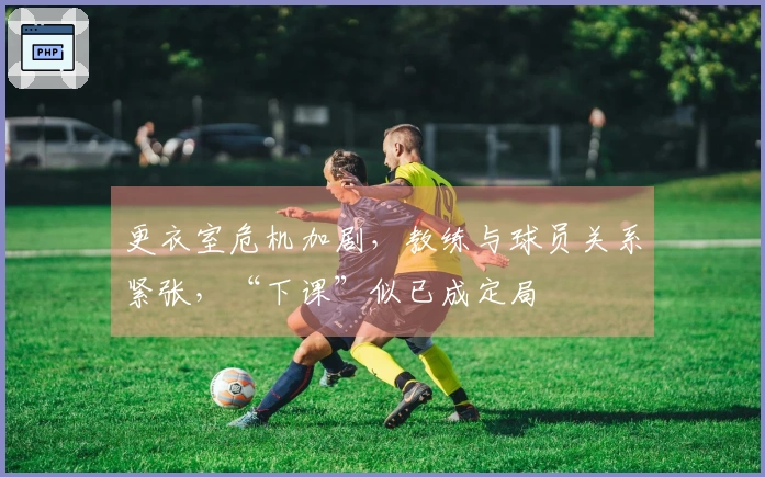 更衣室危机加剧，教练与球员关系紧张，“下课”似已成定局