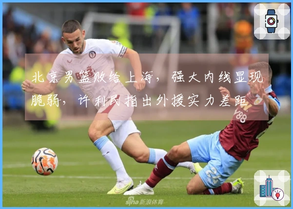 北京男篮败给上海，强大内线显现脆弱，许利民指出外援实力差距