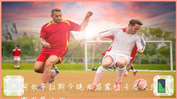 阿尔卡拉斯今晚开启蒙特卡洛大师赛卫冕之旅