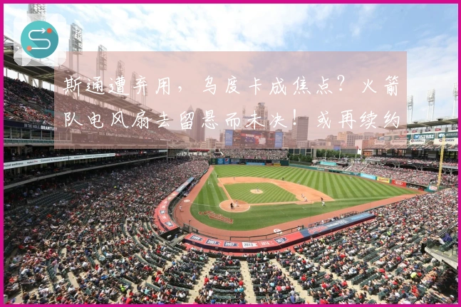 斯通遭弃用，乌度卡成焦点？火箭队电风扇去留悬而未决！或再续约一年