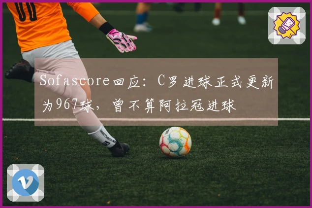 Sofascore回应：C罗进球正式更新为967球，曾不算阿拉冠进球
