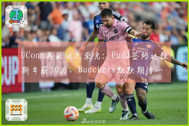 UConn再获状元荣光：Fudd签约达拉斯年薪50万，Bueckers默默期待一年
