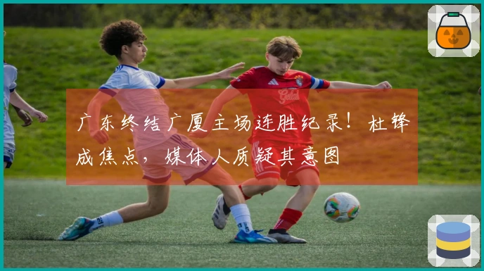 广东终结广厦主场连胜纪录！杜锋成焦点，媒体人质疑其意图