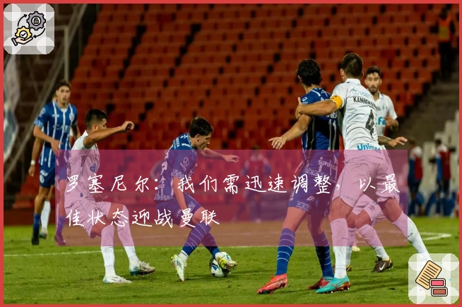 罗塞尼尔：我们需迅速调整，以最佳状态迎战曼联