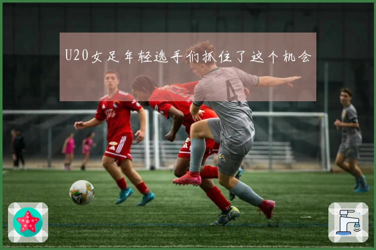 U20女足年轻选手们抓住了这个机会